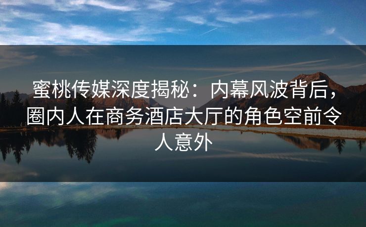 蜜桃传媒深度揭秘:内幕风波背后,圈内人在商务酒店大厅的角色空前令人意外