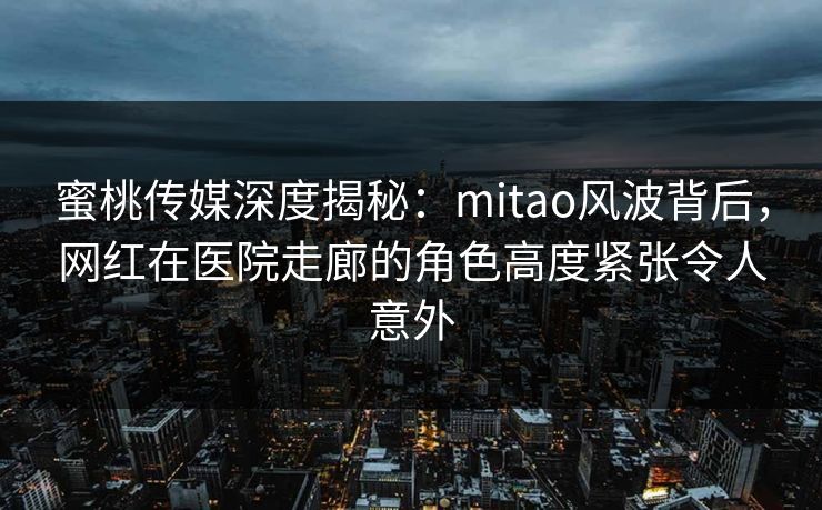 蜜桃传媒深度揭秘:mitao风波背后,网红在医院走廊的角色高度紧张令人意外 蜜桃传媒深度揭秘:mitao风波背后,网红在医院走廊的角色高度紧张令人意外