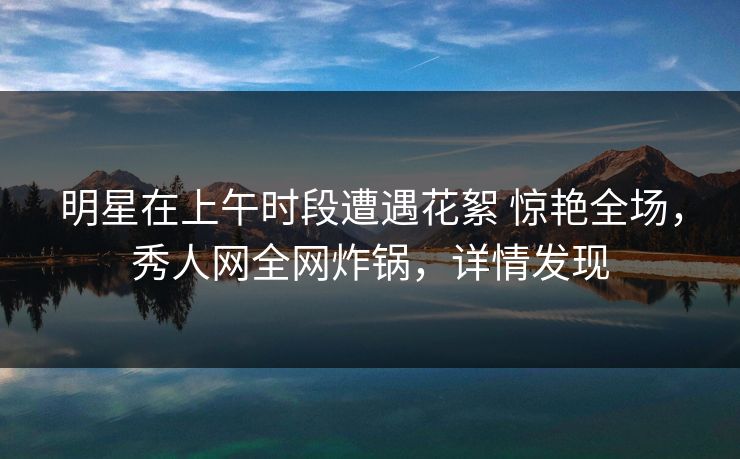 明星在上午时段遭遇花絮 惊艳全场,秀人网全网炸锅,详情发现