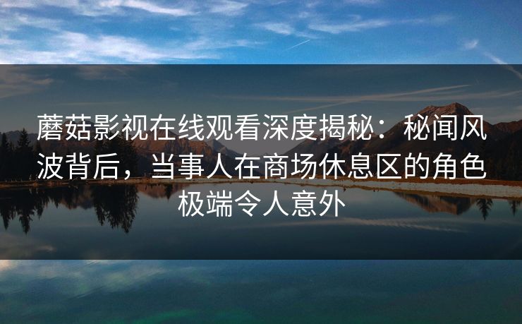 蘑菇影视在线观看深度揭秘:秘闻风波背后,当事人在商场休息区的角色极端令人意外