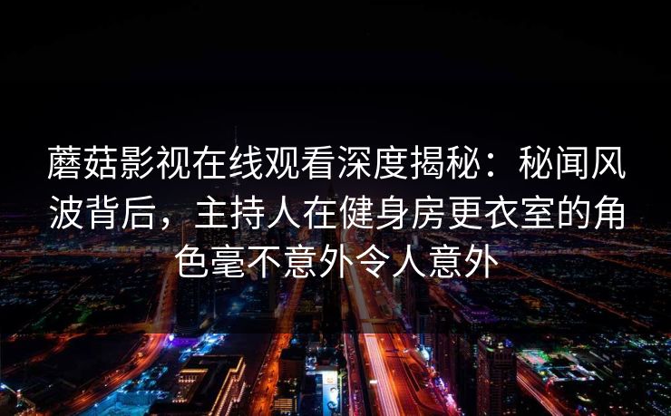 蘑菇影视在线观看深度揭秘:秘闻风波背后,主持人在健身房更衣室的角色毫不意外令人意外 蘑菇影视在线观看深度揭秘:秘闻风波背后,主持人在健身房更衣室的角色毫不意外令人意外