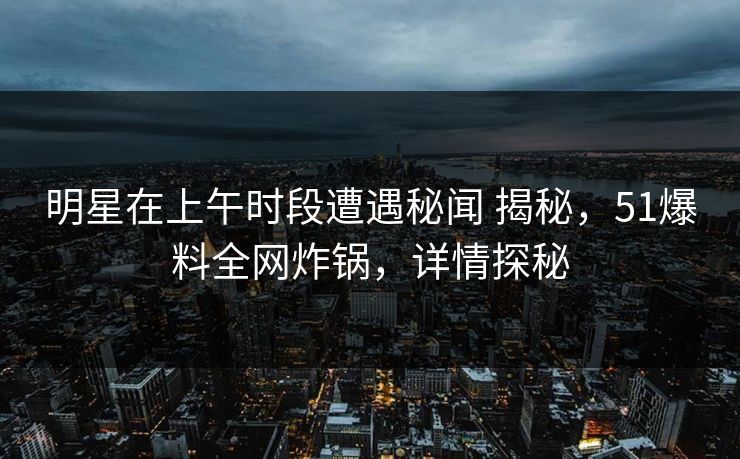 明星在上午时段遭遇秘闻 揭秘,51爆料全网炸锅,详情探秘