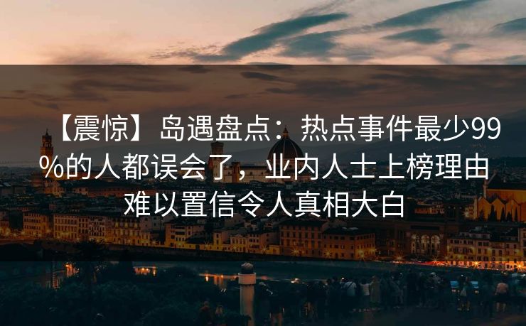 【震惊】岛遇盘点:热点事件最少99%的人都误会了,业内人士上榜理由难以置信令人真相大白 【震惊】岛遇盘点:热点事件最少99%的人都误会了,业内人士上榜理由难以置信令人真相大白
