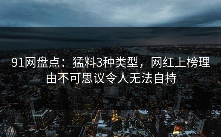 91网盘点:猛料3种类型,网红上榜理由不可思议令人无法自持
