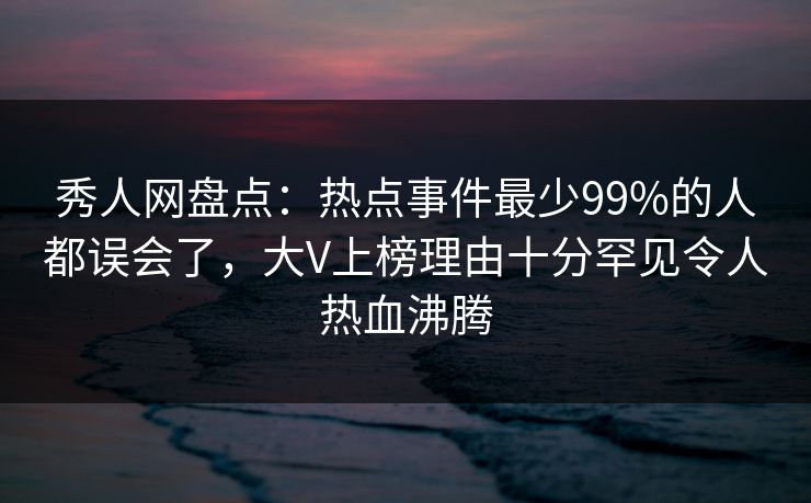 秀人网盘点:热点事件最少99%的人都误会了,大V上榜理由十分罕见令人热血沸腾