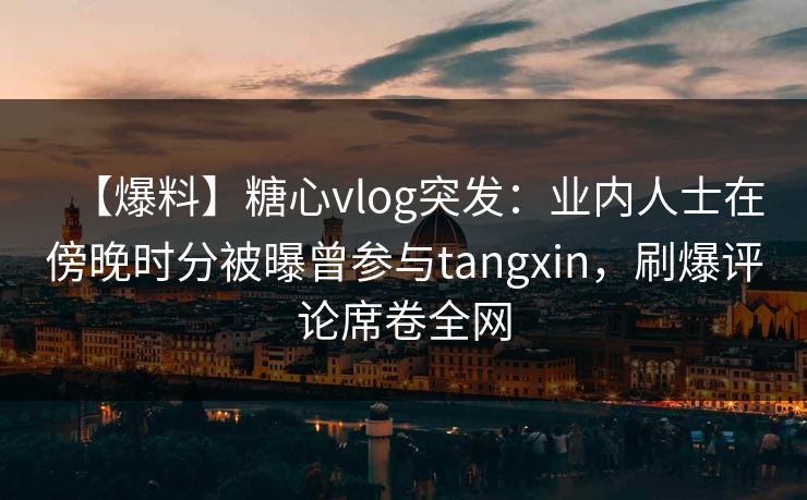 【爆料】糖心vlog突发:业内人士在傍晚时分被曝曾参与tangxin,刷爆评论席卷全网