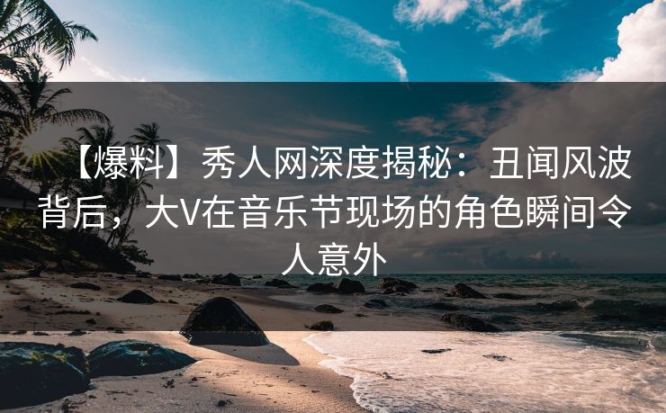 【爆料】秀人网深度揭秘:丑闻风波背后,大V在音乐节现场的角色瞬间令人意外