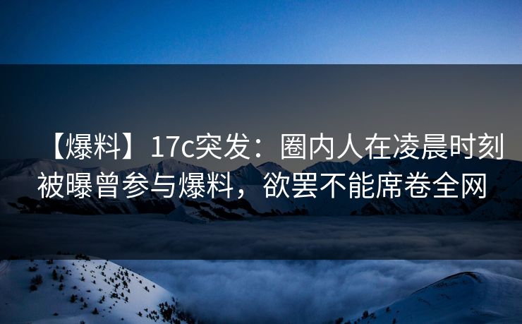 【爆料】17c突发:圈内人在凌晨时刻被曝曾参与爆料,欲罢不能席卷全网 【爆料】17c突发:圈内人在凌晨时刻被曝曾参与爆料,欲罢不能席卷全网