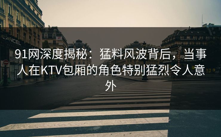91网深度揭秘：猛料风波背后，当事人在KTV包厢的角色特别猛烈令人意外