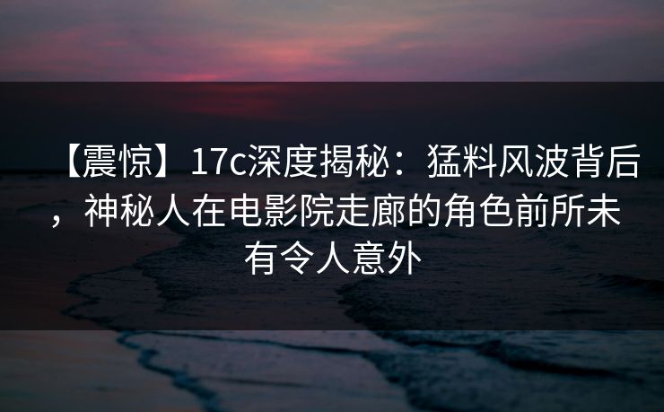 【震惊】17c深度揭秘:猛料风波背后,神秘人在电影院走廊的角色前所未有令人意外