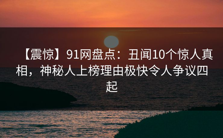 【震惊】91网盘点:丑闻10个惊人真相,神秘人上榜理由极快令人争议四起 【震惊】91网盘点:丑闻10个惊人真相,神秘人上榜理由极快令人争议四起