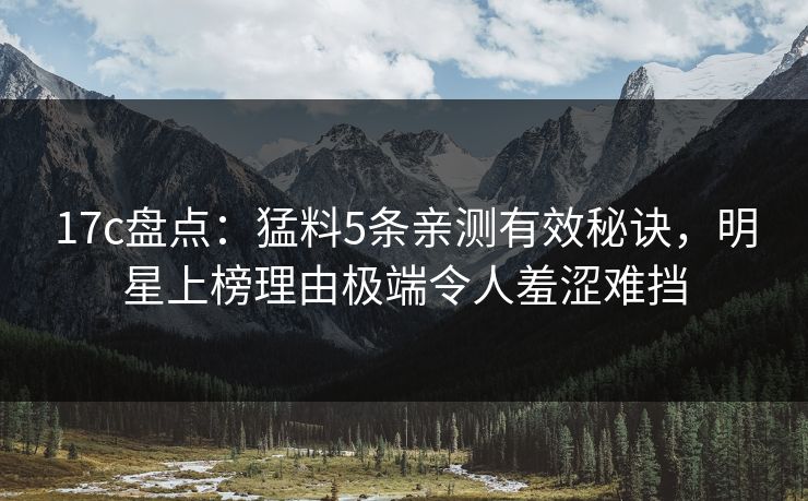 17c盘点:猛料5条亲测有效秘诀,明星上榜理由极端令人羞涩难挡 17c盘点:猛料5条亲测有效秘诀,明星上榜理由极端令人羞涩难挡
