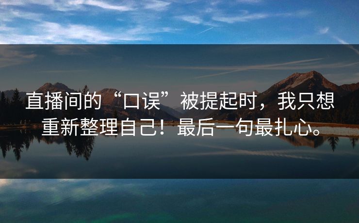 直播间的“口误”被提起时,我只想重新整理自己!最后一句最扎心。