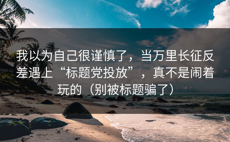 我以为自己很谨慎了，当万里长征反差遇上“标题党投放”，真不是闹着玩的（别被标题骗了）