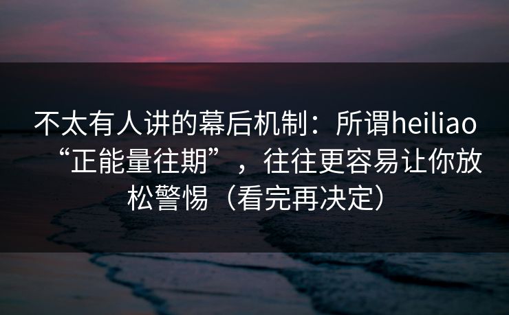 不太有人讲的幕后机制:所谓heiliao“正能量往期”,往往更容易让你放松警惕(看完再决定)