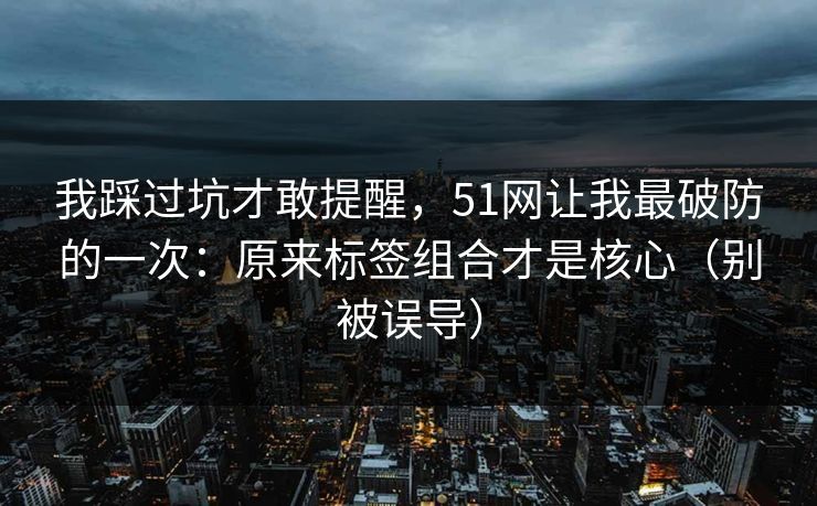 我踩过坑才敢提醒，51网让我最破防的一次：原来标签组合才是核心（别被误导）