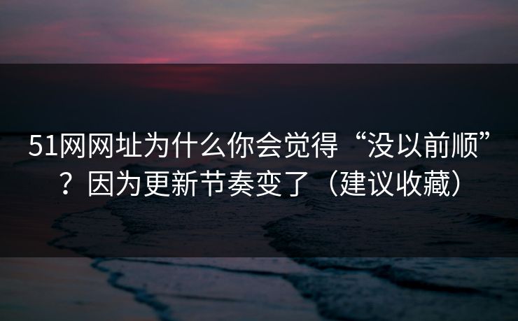 51网网址为什么你会觉得“没以前顺”？因为更新节奏变了（建议收藏）