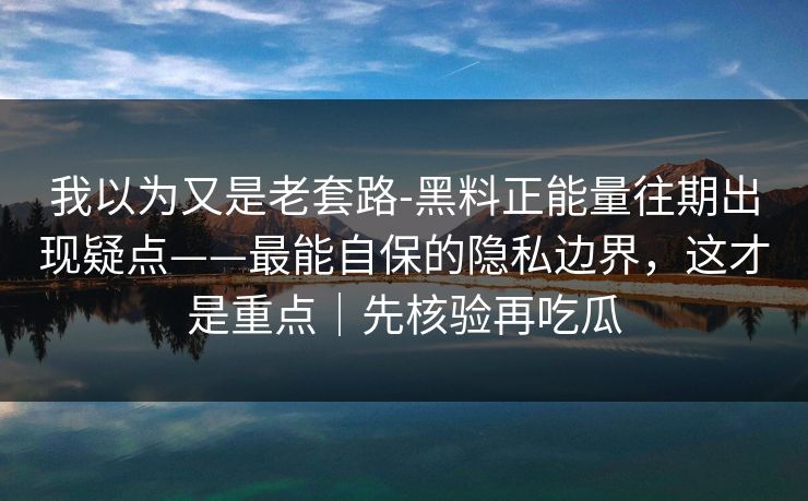 我以为又是老套路-黑料正能量往期出现疑点——最能自保的隐私边界,这才是重点|先核验再吃瓜 我以为又是老套路-黑料正能量往期出现疑点——最能自保的隐私边界,这才是重点|先核验再吃瓜