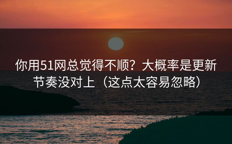 你用51网总觉得不顺？大概率是更新节奏没对上（这点太容易忽略）