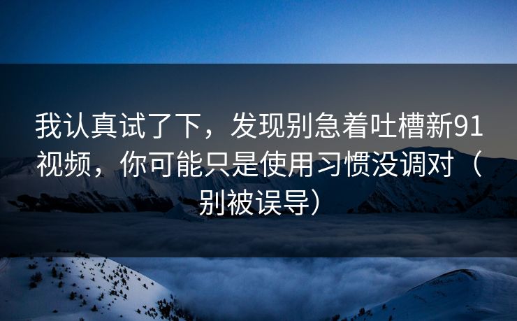 我认真试了下,发现别急着吐槽新91视频,你可能只是使用习惯没调对(别被误导)