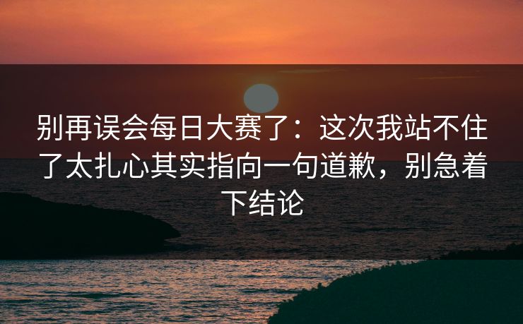 别再误会每日大赛了：这次我站不住了太扎心其实指向一句道歉，别急着下结论