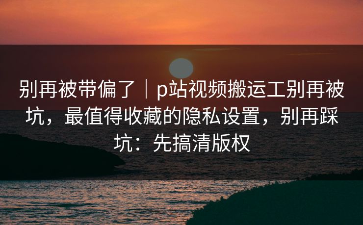 别再被带偏了|p站视频搬运工别再被坑,最值得收藏的隐私设置,别再踩坑:先搞清版权