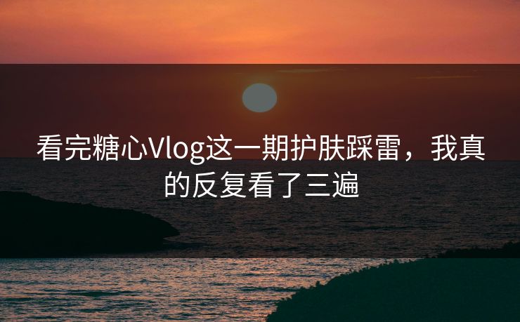 看完糖心Vlog这一期护肤踩雷,我真的反复看了三遍