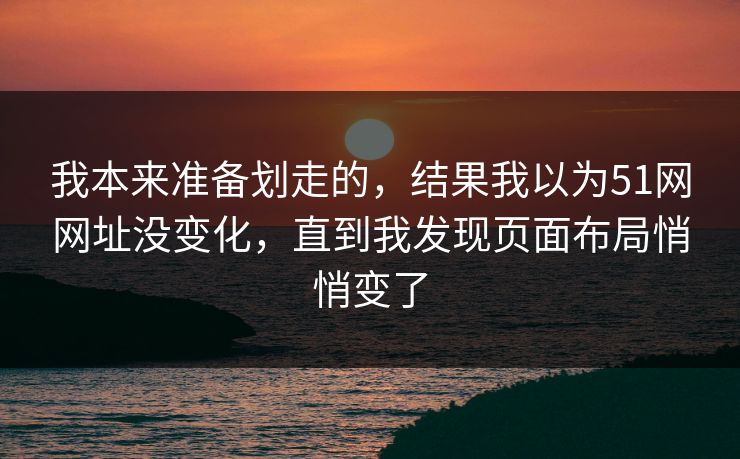 我本来准备划走的，结果我以为51网网址没变化，直到我发现页面布局悄悄变了