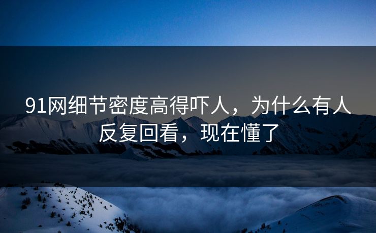 91网细节密度高得吓人，为什么有人反复回看，现在懂了