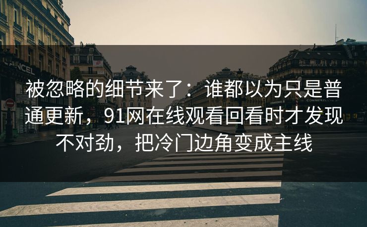 被忽略的细节来了：谁都以为只是普通更新，91网在线观看回看时才发现不对劲，把冷门边角变成主线