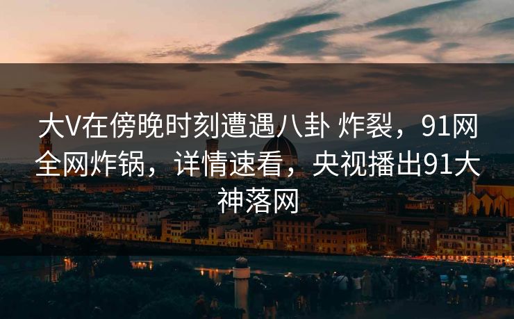 大V在傍晚时刻遭遇八卦 炸裂，91网全网炸锅，详情速看，央视播出91大神落网